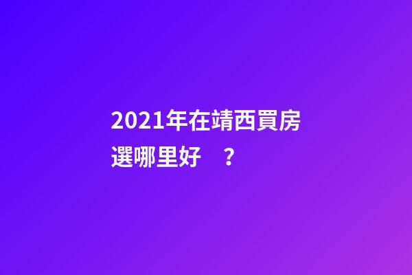 2021年在靖西買房選哪里好？